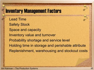 Arif Rahman – The Production Systems
Lead Time
Safety Stock
Space and capacity
Inventory value and turnover
Probability shortage and service level
Holding time in storage and perishable attribute
Replenishment, warehousing and stockout costs
Inventory Management Factors
95
 