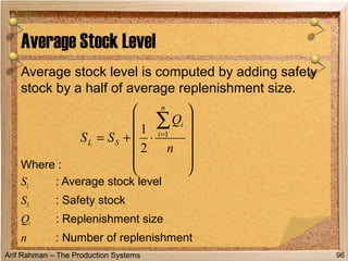 Arif Rahman – The Production Systems
Average stock level is computed by adding safety
stock by a half of average replenishment size.
Where :
SL : Average stock level
SS : Safety stock
Qi : Replenishment size
n : Number of replenishment
Average Stock Level
96












⋅+=
∑=
n
Q
SS
n
i
i
SL
1
2
1
 