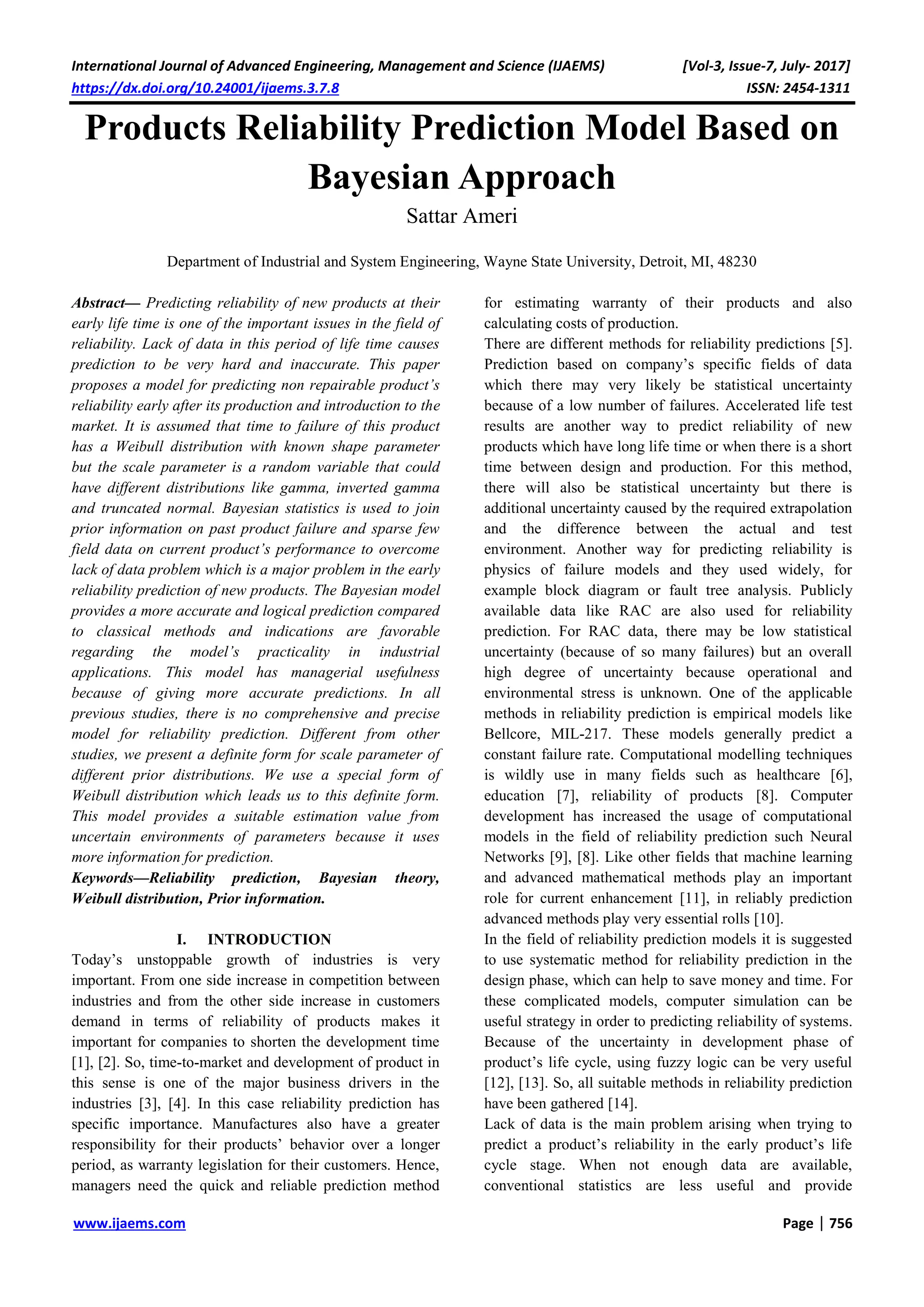 International Journal of Advanced Engineering, Management and Science (IJAEMS) [Vol-3, Issue-7, July- 2017]
https://dx.doi.org/10.24001/ijaems.3.7.8 ISSN: 2454-1311
www.ijaems.com Page | 756
Products Reliability Prediction Model Based on
Bayesian Approach
Sattar Ameri
Department of Industrial and System Engineering, Wayne State University, Detroit, MI, 48230
Abstract— Predicting reliability of new products at their
early life time is one of the important issues in the field of
reliability. Lack of data in this period of life time causes
prediction to be very hard and inaccurate. This paper
proposes a model for predicting non repairable product’s
reliability early after its production and introduction to the
market. It is assumed that time to failure of this product
has a Weibull distribution with known shape parameter
but the scale parameter is a random variable that could
have different distributions like gamma, inverted gamma
and truncated normal. Bayesian statistics is used to join
prior information on past product failure and sparse few
field data on current product’s performance to overcome
lack of data problem which is a major problem in the early
reliability prediction of new products. The Bayesian model
provides a more accurate and logical prediction compared
to classical methods and indications are favorable
regarding the model’s practicality in industrial
applications. This model has managerial usefulness
because of giving more accurate predictions. In all
previous studies, there is no comprehensive and precise
model for reliability prediction. Different from other
studies, we present a definite form for scale parameter of
different prior distributions. We use a special form of
Weibull distribution which leads us to this definite form.
This model provides a suitable estimation value from
uncertain environments of parameters because it uses
more information for prediction.
Keywords—Reliability prediction, Bayesian theory,
Weibull distribution, Prior information.
I. INTRODUCTION
Today’s unstoppable growth of industries is very
important. From one side increase in competition between
industries and from the other side increase in customers
demand in terms of reliability of products makes it
important for companies to shorten the development time
[1], [2]. So, time-to-market and development of product in
this sense is one of the major business drivers in the
industries [3], [4]. In this case reliability prediction has
specific importance. Manufactures also have a greater
responsibility for their products’ behavior over a longer
period, as warranty legislation for their customers. Hence,
managers need the quick and reliable prediction method
for estimating warranty of their products and also
calculating costs of production.
There are different methods for reliability predictions [5].
Prediction based on company’s specific fields of data
which there may very likely be statistical uncertainty
because of a low number of failures. Accelerated life test
results are another way to predict reliability of new
products which have long life time or when there is a short
time between design and production. For this method,
there will also be statistical uncertainty but there is
additional uncertainty caused by the required extrapolation
and the difference between the actual and test
environment. Another way for predicting reliability is
physics of failure models and they used widely, for
example block diagram or fault tree analysis. Publicly
available data like RAC are also used for reliability
prediction. For RAC data, there may be low statistical
uncertainty (because of so many failures) but an overall
high degree of uncertainty because operational and
environmental stress is unknown. One of the applicable
methods in reliability prediction is empirical models like
Bellcore, MIL-217. These models generally predict a
constant failure rate. Computational modelling techniques
is wildly use in many fields such as healthcare [6],
education [7], reliability of products [8]. Computer
development has increased the usage of computational
models in the field of reliability prediction such Neural
Networks [9], [8]. Like other fields that machine learning
and advanced mathematical methods play an important
role for current enhancement [11], in reliably prediction
advanced methods play very essential rolls [10].
In the field of reliability prediction models it is suggested
to use systematic method for reliability prediction in the
design phase, which can help to save money and time. For
these complicated models, computer simulation can be
useful strategy in order to predicting reliability of systems.
Because of the uncertainty in development phase of
product’s life cycle, using fuzzy logic can be very useful
[12], [13]. So, all suitable methods in reliability prediction
have been gathered [14].
Lack of data is the main problem arising when trying to
predict a product’s reliability in the early product’s life
cycle stage. When not enough data are available,
conventional statistics are less useful and provide
 