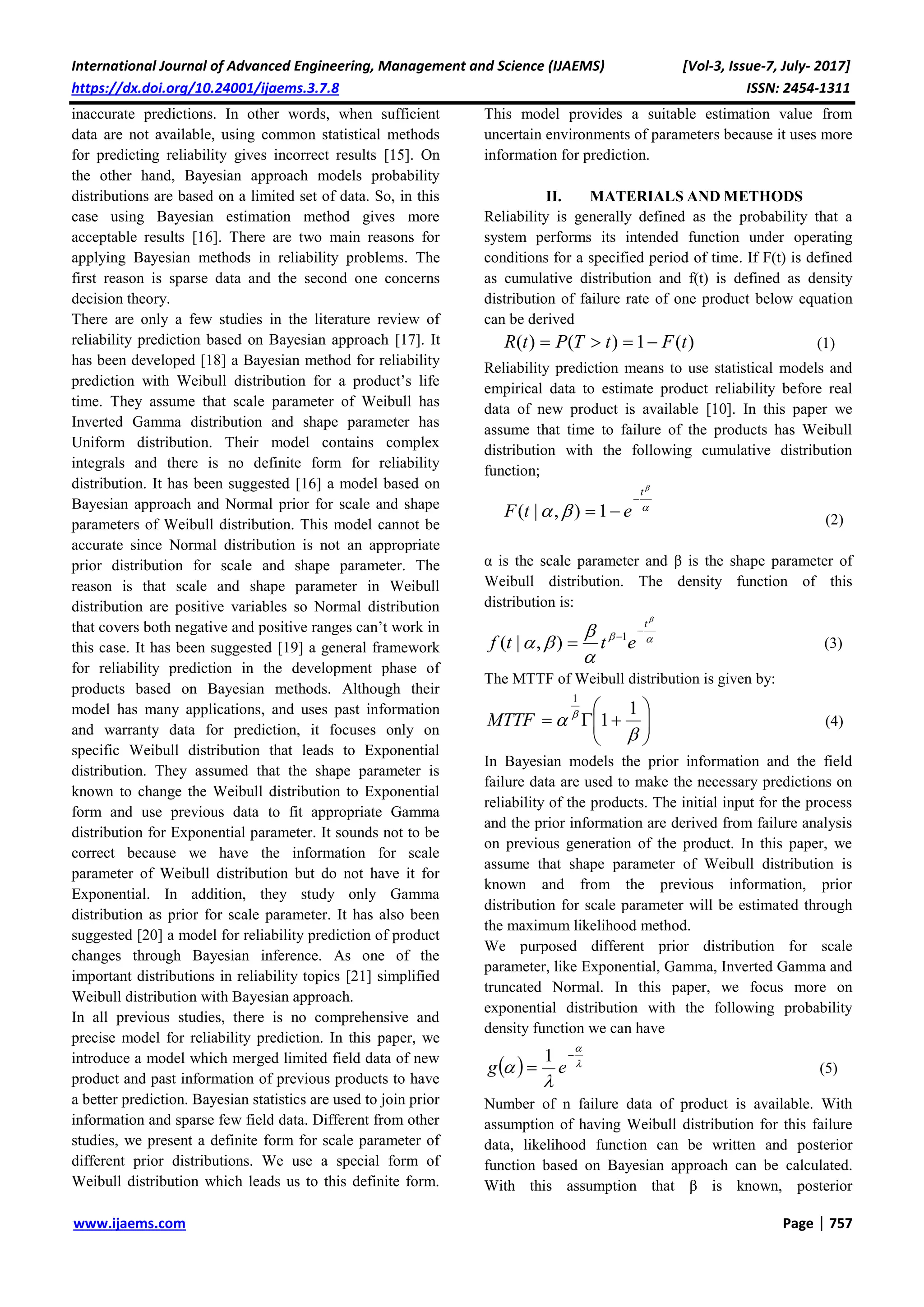International Journal of Advanced Engineering, Management and Science (IJAEMS) [Vol-3, Issue-7, July- 2017]
https://dx.doi.org/10.24001/ijaems.3.7.8 ISSN: 2454-1311
www.ijaems.com Page | 757
inaccurate predictions. In other words, when sufficient
data are not available, using common statistical methods
for predicting reliability gives incorrect results [15]. On
the other hand, Bayesian approach models probability
distributions are based on a limited set of data. So, in this
case using Bayesian estimation method gives more
acceptable results [16]. There are two main reasons for
applying Bayesian methods in reliability problems. The
first reason is sparse data and the second one concerns
decision theory.
There are only a few studies in the literature review of
reliability prediction based on Bayesian approach [17]. It
has been developed [18] a Bayesian method for reliability
prediction with Weibull distribution for a product’s life
time. They assume that scale parameter of Weibull has
Inverted Gamma distribution and shape parameter has
Uniform distribution. Their model contains complex
integrals and there is no definite form for reliability
distribution. It has been suggested [16] a model based on
Bayesian approach and Normal prior for scale and shape
parameters of Weibull distribution. This model cannot be
accurate since Normal distribution is not an appropriate
prior distribution for scale and shape parameter. The
reason is that scale and shape parameter in Weibull
distribution are positive variables so Normal distribution
that covers both negative and positive ranges can’t work in
this case. It has been suggested [19] a general framework
for reliability prediction in the development phase of
products based on Bayesian methods. Although their
model has many applications, and uses past information
and warranty data for prediction, it focuses only on
specific Weibull distribution that leads to Exponential
distribution. They assumed that the shape parameter is
known to change the Weibull distribution to Exponential
form and use previous data to fit appropriate Gamma
distribution for Exponential parameter. It sounds not to be
correct because we have the information for scale
parameter of Weibull distribution but do not have it for
Exponential. In addition, they study only Gamma
distribution as prior for scale parameter. It has also been
suggested [20] a model for reliability prediction of product
changes through Bayesian inference. As one of the
important distributions in reliability topics [21] simplified
Weibull distribution with Bayesian approach.
In all previous studies, there is no comprehensive and
precise model for reliability prediction. In this paper, we
introduce a model which merged limited field data of new
product and past information of previous products to have
a better prediction. Bayesian statistics are used to join prior
information and sparse few field data. Different from other
studies, we present a definite form for scale parameter of
different prior distributions. We use a special form of
Weibull distribution which leads us to this definite form.
This model provides a suitable estimation value from
uncertain environments of parameters because it uses more
information for prediction.
II. MATERIALS AND METHODS
Reliability is generally defined as the probability that a
system performs its intended function under operating
conditions for a specified period of time. If F(t) is defined
as cumulative distribution and f(t) is defined as density
distribution of failure rate of one product below equation
can be derived
)(1)()( tFtTPtR  (1)
Reliability prediction means to use statistical models and
empirical data to estimate product reliability before real
data of new product is available [10]. In this paper we
assume that time to failure of the products has Weibull
distribution with the following cumulative distribution
function;



t
etF

 1),|( (2)
α is the scale parameter and β is the shape parameter of
Weibull distribution. The density function of this
distribution is:





t
ettf


 1
),|( )3(
The MTTF of Weibull distribution is given by:








  1
1
1
MTTF (4)
In Bayesian models the prior information and the field
failure data are used to make the necessary predictions on
reliability of the products. The initial input for the process
and the prior information are derived from failure analysis
on previous generation of the product. In this paper, we
assume that shape parameter of Weibull distribution is
known and from the previous information, prior
distribution for scale parameter will be estimated through
the maximum likelihood method.
We purposed different prior distribution for scale
parameter, like Exponential, Gamma, Inverted Gamma and
truncated Normal. In this paper, we focus more on
exponential distribution with the following probability
density function we can have
  




 eg
1
(5)
Number of n failure data of product is available. With
assumption of having Weibull distribution for this failure
data, likelihood function can be written and posterior
function based on Bayesian approach can be calculated.
With this assumption that β is known, posterior
 