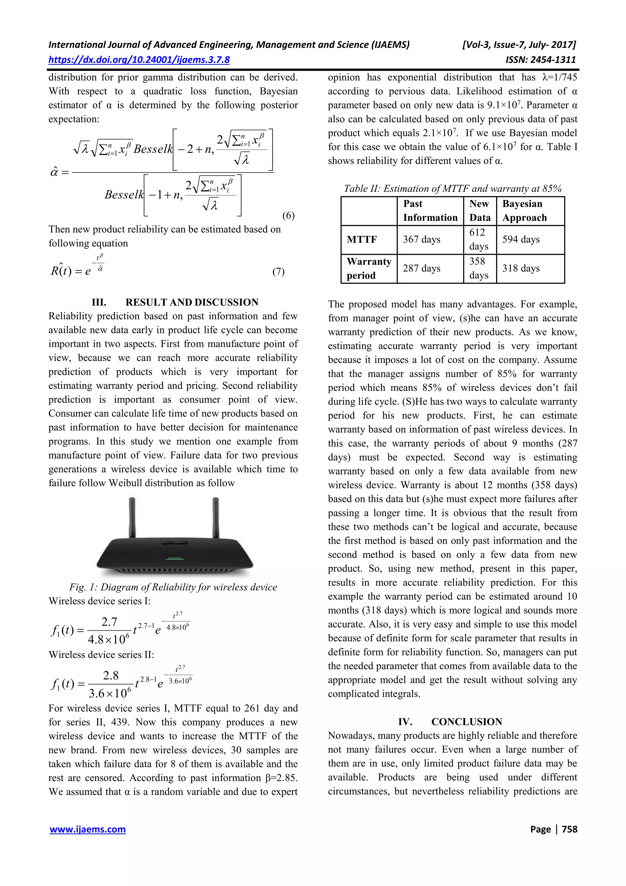 International Journal of Advanced Engineering, Management and Science (IJAEMS) [Vol-3, Issue-7, July- 2017]
https://dx.doi.org/10.24001/ijaems.3.7.8 ISSN: 2454-1311
www.ijaems.com Page | 758
distribution for prior gamma distribution can be derived.
With respect to a quadratic loss function, Bayesian
estimator of α is determined by the following posterior
expectation:







 








 












n
i i
n
i in
i i
x
nBesselk
x
nBesselkx
1
1
1
2
,1
2
,2
ˆ
(6)
Then new product reliability can be estimated based on
following equation


ˆ
)(ˆ
t
etR

 (7)
III. RESULT AND DISCUSSION
Reliability prediction based on past information and few
available new data early in product life cycle can become
important in two aspects. First from manufacture point of
view, because we can reach more accurate reliability
prediction of products which is very important for
estimating warranty period and pricing. Second reliability
prediction is important as consumer point of view.
Consumer can calculate life time of new products based on
past information to have better decision for maintenance
programs. In this study we mention one example from
manufacture point of view. Failure data for two previous
generations a wireless device is available which time to
failure follow Weibull distribution as follow
Fig. 1: Diagram of Reliability for wireless device
Wireless device series I:
6
7.2
108.417.2
61
108.4
7.2
)( 




t
ettf
Wireless device series II:
6
7.2
106.318.2
61
106.3
8.2
)( 




t
ettf
For wireless device series I, MTTF equal to 261 day and
for series II, 439. Now this company produces a new
wireless device and wants to increase the MTTF of the
new brand. From new wireless devices, 30 samples are
taken which failure data for 8 of them is available and the
rest are censored. According to past information β=2.85.
We assumed that α is a random variable and due to expert
opinion has exponential distribution that has λ=1/745
according to pervious data. Likelihood estimation of α
parameter based on only new data is 9.1×107
. Parameter α
also can be calculated based on only previous data of past
product which equals 2.1×107
. If we use Bayesian model
for this case we obtain the value of 6.1×107
for α. Table I
shows reliability for different values of α.
Table II: Estimation of MTTF and warranty at 85%
Past
Information
New
Data
Bayesian
Approach
MTTF 367 days
612
days
594 days
Warranty
period
287 days
358
days
318 days
The proposed model has many advantages. For example,
from manager point of view, (s)he can have an accurate
warranty prediction of their new products. As we know,
estimating accurate warranty period is very important
because it imposes a lot of cost on the company. Assume
that the manager assigns number of 85% for warranty
period which means 85% of wireless devices don’t fail
during life cycle. (S)He has two ways to calculate warranty
period for his new products. First, he can estimate
warranty based on information of past wireless devices. In
this case, the warranty periods of about 9 months (287
days) must be expected. Second way is estimating
warranty based on only a few data available from new
wireless device. Warranty is about 12 months (358 days)
based on this data but (s)he must expect more failures after
passing a longer time. It is obvious that the result from
these two methods can’t be logical and accurate, because
the first method is based on only past information and the
second method is based on only a few data from new
product. So, using new method, present in this paper,
results in more accurate reliability prediction. For this
example the warranty period can be estimated around 10
months (318 days) which is more logical and sounds more
accurate. Also, it is very easy and simple to use this model
because of definite form for scale parameter that results in
definite form for reliability function. So, managers can put
the needed parameter that comes from available data to the
appropriate model and get the result without solving any
complicated integrals.
IV. CONCLUSION
Nowadays, many products are highly reliable and therefore
not many failures occur. Even when a large number of
them are in use, only limited product failure data may be
available. Products are being used under different
circumstances, but nevertheless reliability predictions are
 