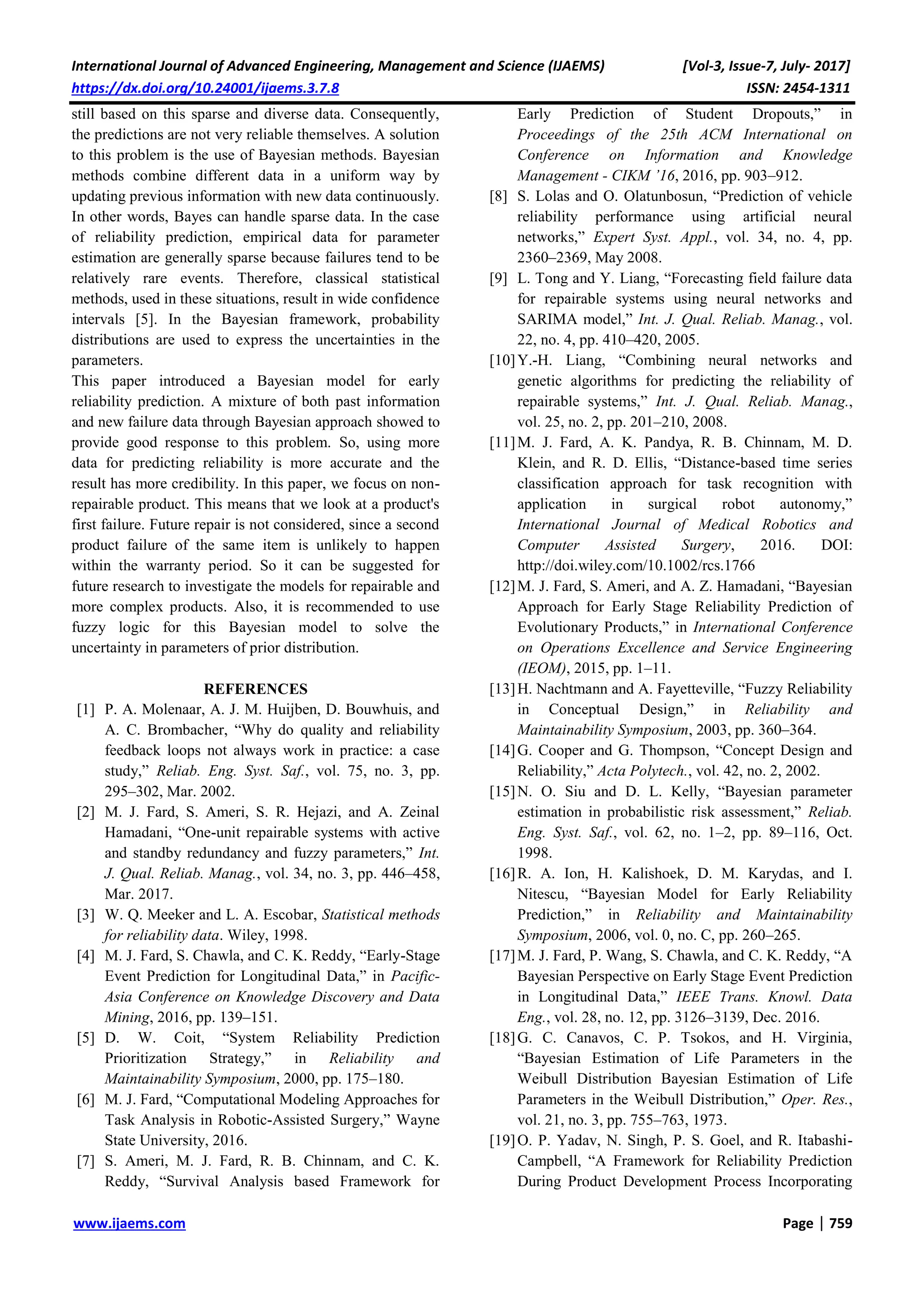 International Journal of Advanced Engineering, Management and Science (IJAEMS) [Vol-3, Issue-7, July- 2017]
https://dx.doi.org/10.24001/ijaems.3.7.8 ISSN: 2454-1311
www.ijaems.com Page | 759
still based on this sparse and diverse data. Consequently,
the predictions are not very reliable themselves. A solution
to this problem is the use of Bayesian methods. Bayesian
methods combine different data in a uniform way by
updating previous information with new data continuously.
In other words, Bayes can handle sparse data. In the case
of reliability prediction, empirical data for parameter
estimation are generally sparse because failures tend to be
relatively rare events. Therefore, classical statistical
methods, used in these situations, result in wide confidence
intervals [5]. In the Bayesian framework, probability
distributions are used to express the uncertainties in the
parameters.
This paper introduced a Bayesian model for early
reliability prediction. A mixture of both past information
and new failure data through Bayesian approach showed to
provide good response to this problem. So, using more
data for predicting reliability is more accurate and the
result has more credibility. In this paper, we focus on non-
repairable product. This means that we look at a product's
first failure. Future repair is not considered, since a second
product failure of the same item is unlikely to happen
within the warranty period. So it can be suggested for
future research to investigate the models for repairable and
more complex products. Also, it is recommended to use
fuzzy logic for this Bayesian model to solve the
uncertainty in parameters of prior distribution.
REFERENCES
[1] P. A. Molenaar, A. J. M. Huijben, D. Bouwhuis, and
A. C. Brombacher, “Why do quality and reliability
feedback loops not always work in practice: a case
study,” Reliab. Eng. Syst. Saf., vol. 75, no. 3, pp.
295–302, Mar. 2002.
[2] M. J. Fard, S. Ameri, S. R. Hejazi, and A. Zeinal
Hamadani, “One-unit repairable systems with active
and standby redundancy and fuzzy parameters,” Int.
J. Qual. Reliab. Manag., vol. 34, no. 3, pp. 446–458,
Mar. 2017.
[3] W. Q. Meeker and L. A. Escobar, Statistical methods
for reliability data. Wiley, 1998.
[4] M. J. Fard, S. Chawla, and C. K. Reddy, “Early-Stage
Event Prediction for Longitudinal Data,” in Pacific-
Asia Conference on Knowledge Discovery and Data
Mining, 2016, pp. 139–151.
[5] D. W. Coit, “System Reliability Prediction
Prioritization Strategy,” in Reliability and
Maintainability Symposium, 2000, pp. 175–180.
[6] M. J. Fard, “Computational Modeling Approaches for
Task Analysis in Robotic-Assisted Surgery,” Wayne
State University, 2016.
[7] S. Ameri, M. J. Fard, R. B. Chinnam, and C. K.
Reddy, “Survival Analysis based Framework for
Early Prediction of Student Dropouts,” in
Proceedings of the 25th ACM International on
Conference on Information and Knowledge
Management - CIKM ’16, 2016, pp. 903–912.
[8] S. Lolas and O. Olatunbosun, “Prediction of vehicle
reliability performance using artificial neural
networks,” Expert Syst. Appl., vol. 34, no. 4, pp.
2360–2369, May 2008.
[9] L. Tong and Y. Liang, “Forecasting field failure data
for repairable systems using neural networks and
SARIMA model,” Int. J. Qual. Reliab. Manag., vol.
22, no. 4, pp. 410–420, 2005.
[10]Y.-H. Liang, “Combining neural networks and
genetic algorithms for predicting the reliability of
repairable systems,” Int. J. Qual. Reliab. Manag.,
vol. 25, no. 2, pp. 201–210, 2008.
[11]M. J. Fard, A. K. Pandya, R. B. Chinnam, M. D.
Klein, and R. D. Ellis, “Distance-based time series
classification approach for task recognition with
application in surgical robot autonomy,”
International Journal of Medical Robotics and
Computer Assisted Surgery, 2016. DOI:
http://doi.wiley.com/10.1002/rcs.1766
[12]M. J. Fard, S. Ameri, and A. Z. Hamadani, “Bayesian
Approach for Early Stage Reliability Prediction of
Evolutionary Products,” in International Conference
on Operations Excellence and Service Engineering
(IEOM), 2015, pp. 1–11.
[13]H. Nachtmann and A. Fayetteville, “Fuzzy Reliability
in Conceptual Design,” in Reliability and
Maintainability Symposium, 2003, pp. 360–364.
[14]G. Cooper and G. Thompson, “Concept Design and
Reliability,” Acta Polytech., vol. 42, no. 2, 2002.
[15]N. O. Siu and D. L. Kelly, “Bayesian parameter
estimation in probabilistic risk assessment,” Reliab.
Eng. Syst. Saf., vol. 62, no. 1–2, pp. 89–116, Oct.
1998.
[16]R. A. Ion, H. Kalishoek, D. M. Karydas, and I.
Nitescu, “Bayesian Model for Early Reliability
Prediction,” in Reliability and Maintainability
Symposium, 2006, vol. 0, no. C, pp. 260–265.
[17]M. J. Fard, P. Wang, S. Chawla, and C. K. Reddy, “A
Bayesian Perspective on Early Stage Event Prediction
in Longitudinal Data,” IEEE Trans. Knowl. Data
Eng., vol. 28, no. 12, pp. 3126–3139, Dec. 2016.
[18]G. C. Canavos, C. P. Tsokos, and H. Virginia,
“Bayesian Estimation of Life Parameters in the
Weibull Distribution Bayesian Estimation of Life
Parameters in the Weibull Distribution,” Oper. Res.,
vol. 21, no. 3, pp. 755–763, 1973.
[19]O. P. Yadav, N. Singh, P. S. Goel, and R. Itabashi-
Campbell, “A Framework for Reliability Prediction
During Product Development Process Incorporating
 