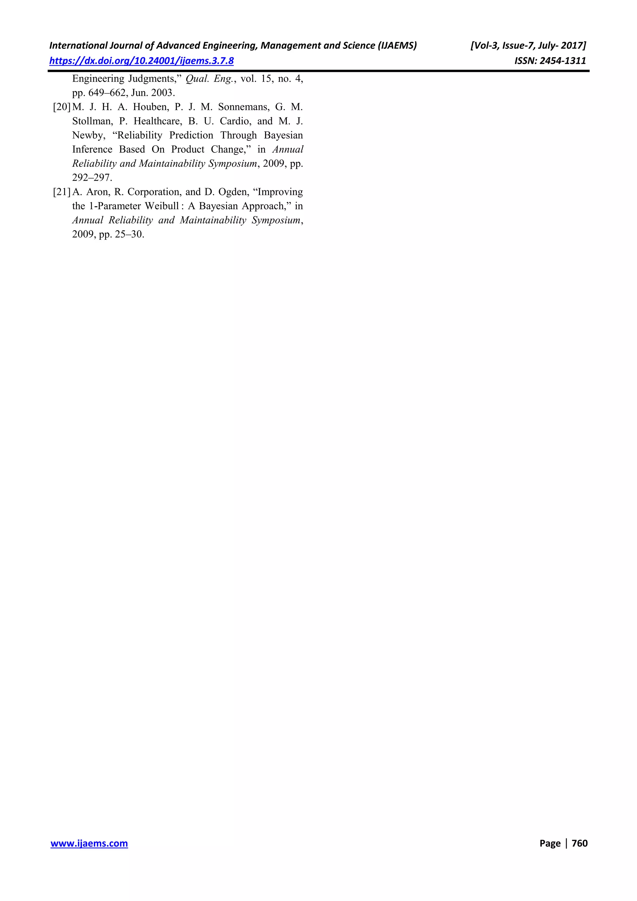International Journal of Advanced Engineering, Management and Science (IJAEMS) [Vol-3, Issue-7, July- 2017]
https://dx.doi.org/10.24001/ijaems.3.7.8 ISSN: 2454-1311
www.ijaems.com Page | 760
Engineering Judgments,” Qual. Eng., vol. 15, no. 4,
pp. 649–662, Jun. 2003.
[20]M. J. H. A. Houben, P. J. M. Sonnemans, G. M.
Stollman, P. Healthcare, B. U. Cardio, and M. J.
Newby, “Reliability Prediction Through Bayesian
Inference Based On Product Change,” in Annual
Reliability and Maintainability Symposium, 2009, pp.
292–297.
[21]A. Aron, R. Corporation, and D. Ogden, “Improving
the 1-Parameter Weibull : A Bayesian Approach,” in
Annual Reliability and Maintainability Symposium,
2009, pp. 25–30.
 