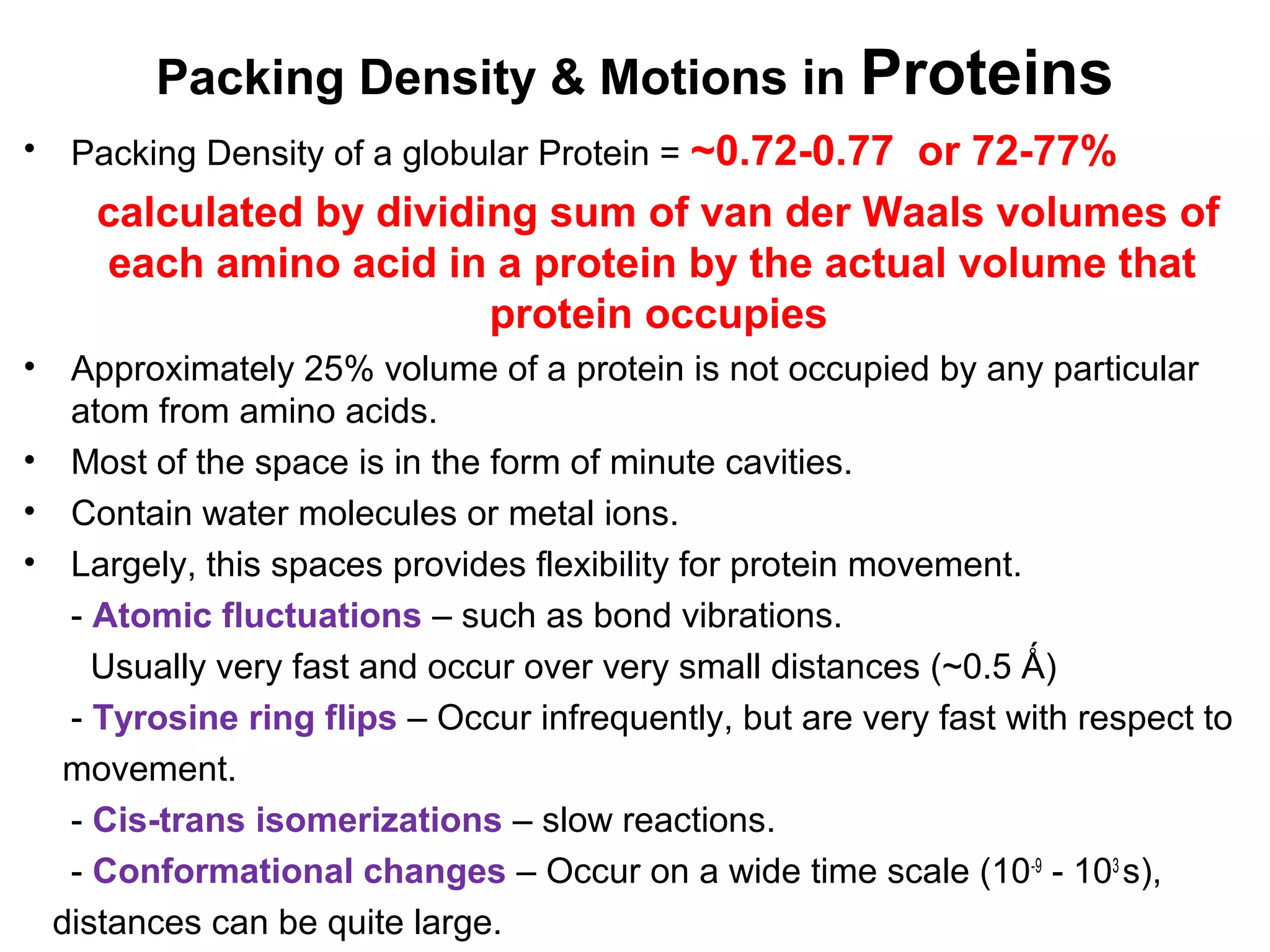 Packing Density & Motions in Proteins
• Packing Density of a globular Protein = ~0.72-0.77 or 72-77%
calculated by dividing sum of van der Waals volumes of
each amino acid in a protein by the actual volume that
protein occupies
• Approximately 25% volume of a protein is not occupied by any particular
atom from amino acids.
• Most of the space is in the form of minute cavities.
• Contain water molecules or metal ions.
• Largely, this spaces provides flexibility for protein movement.
- Atomic fluctuations – such as bond vibrations.
Usually very fast and occur over very small distances (~0.5 Ǻ)
- Tyrosine ring flips – Occur infrequently, but are very fast with respect to
movement.
- Cis-trans isomerizations – slow reactions.
- Conformational changes – Occur on a wide time scale (10-9
- 103
s),
distances can be quite large.
 