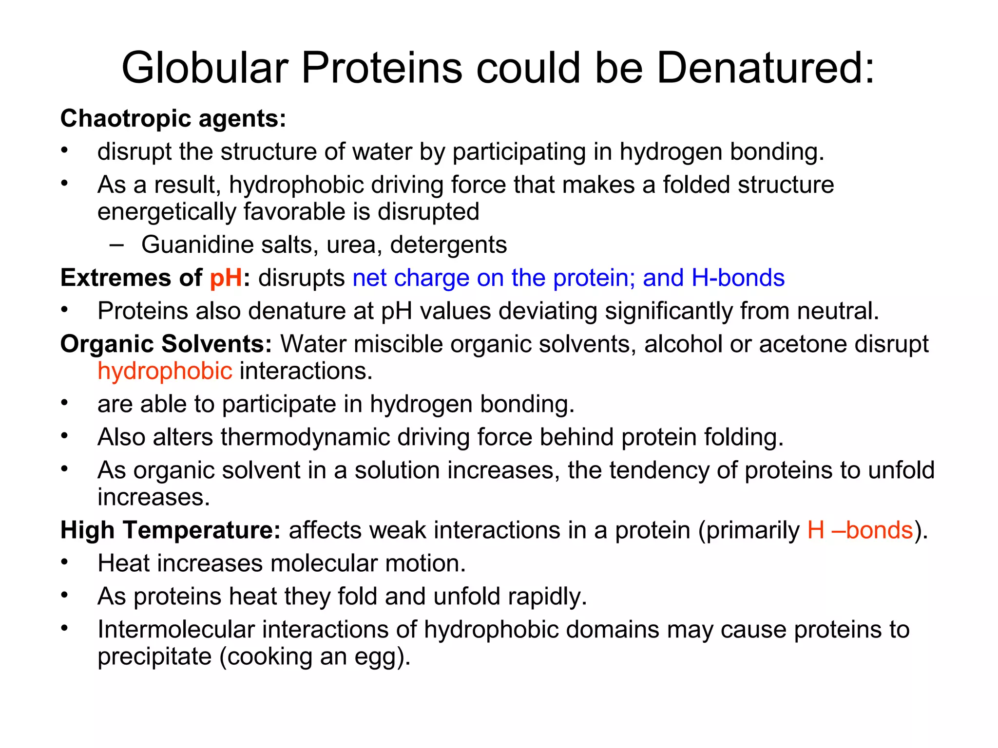 Globular Proteins could be Denatured:
Chaotropic agents:
• disrupt the structure of water by participating in hydrogen bonding.
• As a result, hydrophobic driving force that makes a folded structure
energetically favorable is disrupted
– Guanidine salts, urea, detergents
Extremes of pH: disrupts net charge on the protein; and H-bonds
• Proteins also denature at pH values deviating significantly from neutral.
Organic Solvents: Water miscible organic solvents, alcohol or acetone disrupt
hydrophobic interactions.
• are able to participate in hydrogen bonding.
• Also alters thermodynamic driving force behind protein folding.
• As organic solvent in a solution increases, the tendency of proteins to unfold
increases.
High Temperature: affects weak interactions in a protein (primarily H –bonds).
• Heat increases molecular motion.
• As proteins heat they fold and unfold rapidly.
• Intermolecular interactions of hydrophobic domains may cause proteins to
precipitate (cooking an egg).
 