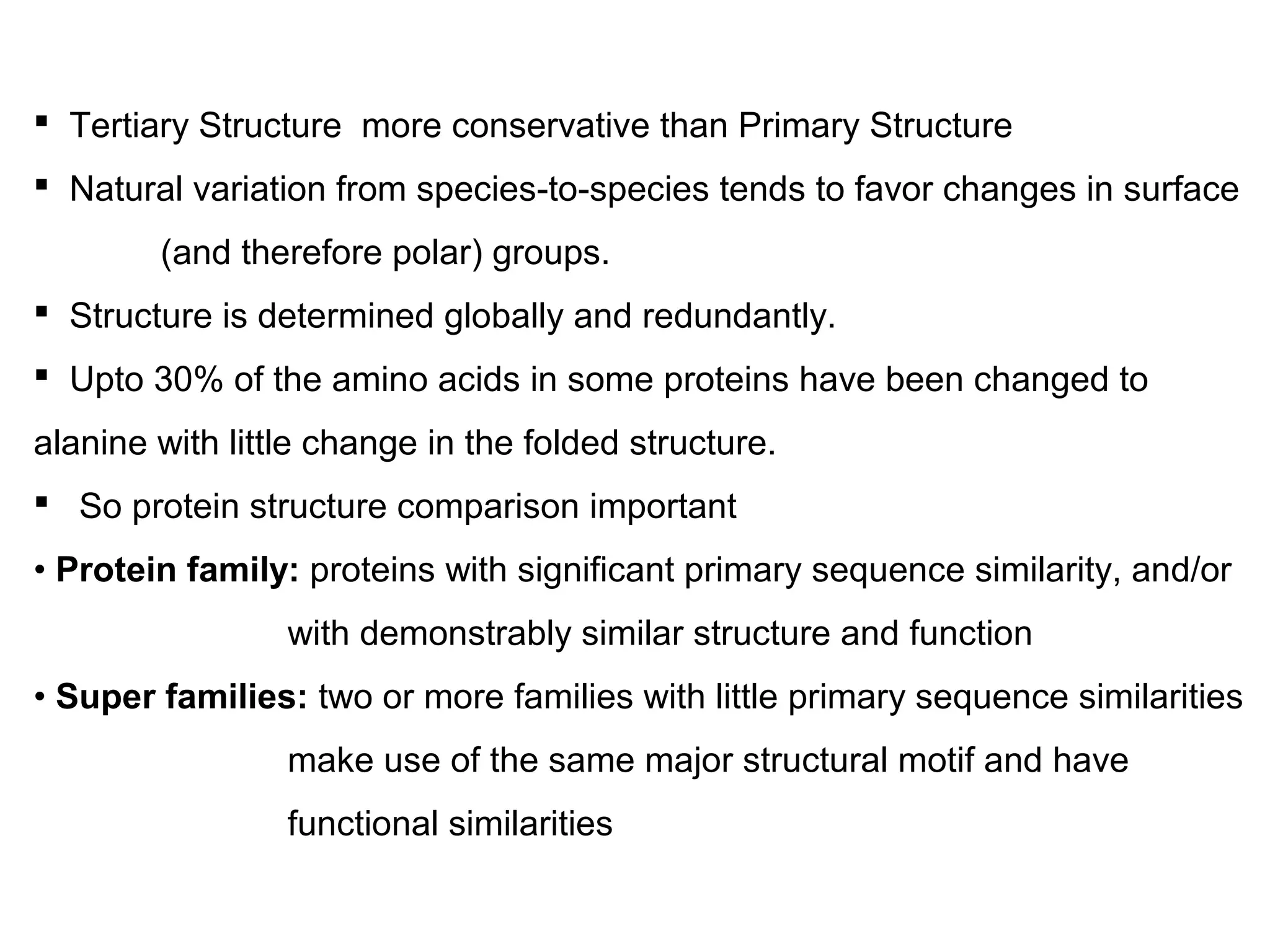  Tertiary Structure more conservative than Primary Structure
 Natural variation from species-to-species tends to favor changes in surface
(and therefore polar) groups.
 Structure is determined globally and redundantly.
 Upto 30% of the amino acids in some proteins have been changed to
alanine with little change in the folded structure.
 So protein structure comparison important
• Protein family: proteins with significant primary sequence similarity, and/or
with demonstrably similar structure and function
• Super families: two or more families with little primary sequence similarities
make use of the same major structural motif and have
functional similarities
 