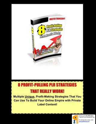 8 Profit-Pulling PLR Strategies That Really Work!




    8 PROFIT-PULLING PLR STRATEGIES
          THAT REALLY WORK!
Multiple Unique, Profit-Making Strategies That You
Can Use To Build Your Online Empire with Private
© All rights reserved.                            1
                       Label Content!




                                                      pdfed t ng
 