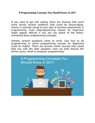8	Programming	Concepts	You	Should	Know	in	2017
	
	
If	 you	 want	 to	 get	 into	 coding,	 there	 are	 chances	 that	 you’ll
come	 across	 several	 problems	 that	 could	 be	 discouraging,
mainly	in	tutorials	owing	to	your	lack	of	previous	experiences	in
programming.	 Even	 theprogramming	 classes	 for	 beginners
might	 appear	 difficult	 if	 you	 are	 not	 aware	 of	 the	 below-
mentioned	basic	programming	concepts.		
	
Initially,	 several	 questions	 come	 to	 mind.	 Like	 how	 to	 do
programming	 or	 which	 programming	 courses	 for	 Beginners
could	 be	 helpful.	 There	 are	 several	 online	 sources	 that	 would
help	 you	 with	 the	 later	 question;	 here	 we	 shall	 discuss	 the
former	query.	What	is	computer	programming?	
	
	
	
	
	
 