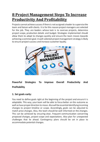 8 Project Management Steps To Increase
Productivity And Profitability
Projects cannotachievesuccess if thereis notassigned a leader to supervisethe
team and liaison with clients. It is for this reason project managers are selected
for the job. They are leaders whose task is to oversee projects, determine
project scope, production details and budget. Strategies implemented should
allow them to adapt to changes quickly and ensure the team moves towards
achieving a common goal. A well-selected projectmanagement strategy is likely
to ensure project success and increase customer loyalty.
Powerful Strategies To Improve Overall Productivity And
Profitability
1. Set goals early:
You need to define goals right at the beginning of the project and ensure it is
adaptable. This way, your team will be able to focus better on the outcome as
well ashaveproperdirection to move. Alsowill beessentialidentifying incoming
changes to project timeline or scope. Accordingly, goals can be adjusted to
match price changes. Also, the team should be well informed on the changes.
This can be achieved by ensuring clear, frequent communication concerning
proposed changes, project scope and expectations. Also plan for unexpected
challenges that lie ahead. Contingency plans should be set in place to
accommodate potential changes.
 
