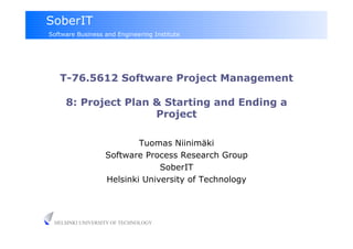 SoberIT
Software Business and Engineering Institute




   T-76.5612 Software Project Management

     8: Project Plan & Starting and Ending a
                     Project

                          Tuomas Niinimäki
                  Software Process Research Group
                               SoberIT
                  Helsinki University of Technology




 HELSINKI UNIVERSITY OF TECHNOLOGY
 