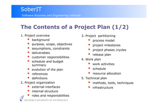 SoberIT
Software Business and Engineering Institute



The Contents of a Project Plan (1/2)
1. Project overview                           3. Project partitioning
       background                                    process model
       purpose, scope, objectives                    project milestones
       assumptions, constraints                      project phases /cycles
       deliverables                                  release plan
       customer responsibilities             4. Work plan
       schedule and budget
        summary                                       work activities
       evolution of the plan                         schedule
       references                                    resource allocation
       definitions                           5. Technical plan
2. Project organization                               methods, tools, techniques
       external interfaces                           infrastructure
       internal structure
       roles and responsibilities
  HELSINKI UNIVERSITY OF TECHNOLOGY
 