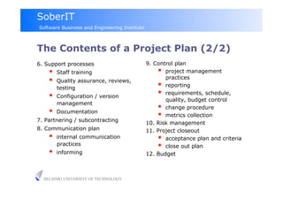 SoberIT
Software Business and Engineering Institute



The Contents of a Project Plan (2/2)
6. Support processes                          9. Control plan
        Staff training                             project management
                                                     practices
        Quality assurance, reviews,
         testing                                    reporting
        Configuration / version
                                                    requirements, schedule,
                                                     quality, budget control
         management
                                                    change procedure
        Documentation
                                                    metrics collection
7. Partnering / subcontracting
                                              10. Risk management
8. Communication plan                         11. Project closeout
        internal communication                     acceptance plan and criteria
         practices                                  close out plan
        informing                            12. Budget



  HELSINKI UNIVERSITY OF TECHNOLOGY
 