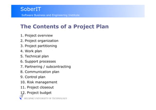 SoberIT
Software Business and Engineering Institute



The Contents of a Project Plan
1. Project overview
2. Project organization
3. Project partitioning
4. Work plan
5. Technical plan
6. Support processes
7. Partnering / subcontracting
8. Communication plan
9. Control plan
10. Risk management
11. Project closeout
12. Project budget
  HELSINKI UNIVERSITY OF TECHNOLOGY
 