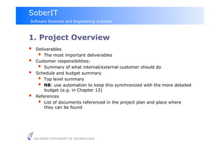 SoberIT
Software Business and Engineering Institute



1. Project Overview
     Deliverables
         The most important deliverables
     Customer responsibilities:
         Summary of what internal/external customer should do
     Schedule and budget summary
         Top level summary
         NB: use automation to keep this synchronized with the more detailed
          budget (e.g. in Chapter 12)
     References
         List of documents referenced in the project plan and place where
          they can be found




     HELSINKI UNIVERSITY OF TECHNOLOGY
 