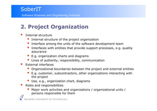 SoberIT
Software Business and Engineering Institute



2. Project Organization
     Internal structure
         Internal structure of the project organization
         Interface among the units of the software development team
         Interfaces with entities that provide support processes, e.g. quality
          assurance
         E.g. organization charts and diagrams
         Lines of authority, responsibility, communication
     External interfaces
         Organizational boundaries between the project and external entities
         E.g. customer, subcontractors, other organizations interacting with
          the project
         Use, e.g., organization chart, diagrams
     Roles and responsibilities
         Major work activities and organizations / organizational units /
          persons responsible for them
     HELSINKI UNIVERSITY OF TECHNOLOGY
 