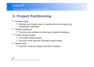 SoberIT
Software Business and Engineering Institute



3. Project Partitioning
     Process model
           Methods and models used in implementing the project (e.g.
            incremental, waterfall)
     Project milestones
           Contents and schedule for the major project milestones
     Project phases /cycles
           The major project phases
           The main work activities included in each phase
     Release plan
           Internal / external releases and their contents




     HELSINKI UNIVERSITY OF TECHNOLOGY
 