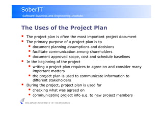 SoberIT
Software Business and Engineering Institute



The Uses of the Project Plan
     The project plan is often the most important project document
     The primary purpose of a project plan is to
         document planning assumptions and decisions
         facilitate communication among shareholders
         document approved scope, cost and schedule baselines
     In the beginning of the project
         writing a project plan requires to agree on and consider many
          important matters
         the project plan is used to communicate information to
          different stakeholders
     During the project, project plan is used for
         checking what was agreed on
         communicating project info e.g. to new project members
     HELSINKI UNIVERSITY OF TECHNOLOGY
 