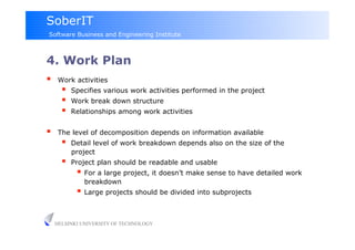 SoberIT
Software Business and Engineering Institute



4. Work Plan
     Work activities
           Specifies various work activities performed in the project
           Work break down structure
           Relationships among work activities


     The level of decomposition depends on information available
           Detail level of work breakdown depends also on the size of the
            project
           Project plan should be readable and usable
               For a large project, it doesn’t make sense to have detailed work
               breakdown
               Large projects should be divided into subprojects


     HELSINKI UNIVERSITY OF TECHNOLOGY
 
