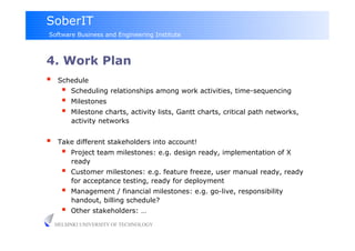 SoberIT
Software Business and Engineering Institute



4. Work Plan
     Schedule
           Scheduling relationships among work activities, time-sequencing
           Milestones
           Milestone charts, activity lists, Gantt charts, critical path networks,
            activity networks


     Take different stakeholders into account!
           Project team milestones: e.g. design ready, implementation of X
            ready
           Customer milestones: e.g. feature freeze, user manual ready, ready
            for acceptance testing, ready for deployment
           Management / financial milestones: e.g. go-live, responsibility
            handout, billing schedule?
           Other stakeholders: …
     HELSINKI UNIVERSITY OF TECHNOLOGY
 