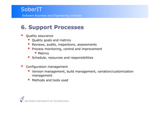 SoberIT
Software Business and Engineering Institute



6. Support Processes
     Quality assurance
         Quality goals and metrics
         Reviews, audits, inspections, assessments
         Process monitoring, control and improvement
              Metrics
         Schedule, resources and responsibilities
     Configuration management
           Version management, build management, variation/customization
            management
           Methods and tools used




     HELSINKI UNIVERSITY OF TECHNOLOGY
 