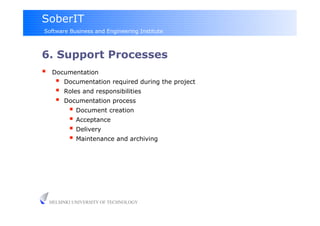 SoberIT
Software Business and Engineering Institute



6. Support Processes
     Documentation
           Documentation required during the project
           Roles and responsibilities
           Documentation process
               Document creation
               Acceptance
               Delivery
               Maintenance and archiving




     HELSINKI UNIVERSITY OF TECHNOLOGY
 