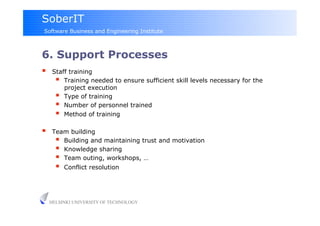 SoberIT
Software Business and Engineering Institute



6. Support Processes
     Staff training
         Training needed to ensure sufficient skill levels necessary for the
          project execution
         Type of training
         Number of personnel trained
         Method of training
     Team building
         Building and maintaining trust and motivation
         Knowledge sharing
         Team outing, workshops, …
           Conflict resolution




     HELSINKI UNIVERSITY OF TECHNOLOGY
 