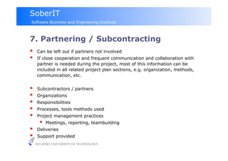 SoberIT
Software Business and Engineering Institute



7. Partnering / Subcontracting
     Can be left out if partners not involved
     If close cooperation and frequent communication and collaboration with
      partner is needed during the project, most of this information can be
      included in all related project plan sections, e.g. organization, methods,
      communication, etc.


     Subcontractors / partners
     Organizations
     Responsibilities
     Processes, tools methods used
     Project management practices
           Meetings, reporting, teambuilding
     Deliveries
     Support provided
     HELSINKI UNIVERSITY OF TECHNOLOGY
 