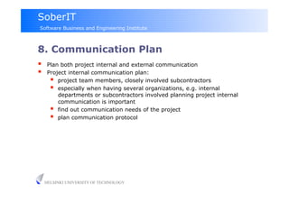 SoberIT
Software Business and Engineering Institute



8. Communication Plan
     Plan both project internal and external communication
     Project internal communication plan:
         project team members, closely involved subcontractors
         especially when having several organizations, e.g. internal
          departments or subcontractors involved planning project internal
          communication is important
         find out communication needs of the project
         plan communication protocol




     HELSINKI UNIVERSITY OF TECHNOLOGY
 