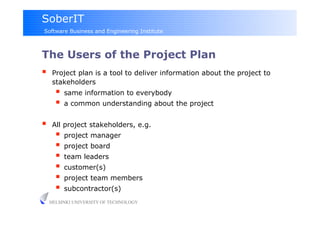 SoberIT
Software Business and Engineering Institute



The Users of the Project Plan
     Project plan is a tool to deliver information about the project to
      stakeholders
         same information to everybody
         a common understanding about the project

     All project stakeholders, e.g.
         project manager
         project board
         team leaders
         customer(s)
         project team members
         subcontractor(s)
     HELSINKI UNIVERSITY OF TECHNOLOGY
 