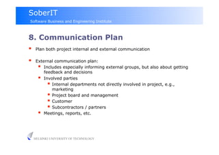 SoberIT
Software Business and Engineering Institute



8. Communication Plan
     Plan both project internal and external communication

     External communication plan:
         Includes especially informing external groups, but also about getting
          feedback and decisions
         Involved parties
              Internal departments not directly involved in project, e.g.,
               marketing
              Project board and management
              Customer
              Subcontractors / partners
         Meetings, reports, etc.


     HELSINKI UNIVERSITY OF TECHNOLOGY
 