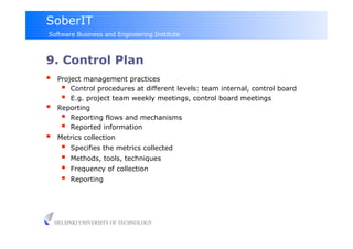 SoberIT
Software Business and Engineering Institute



9. Control Plan
     Project management practices
         Control procedures at different levels: team internal, control board
         E.g. project team weekly meetings, control board meetings
     Reporting
         Reporting flows and mechanisms
         Reported information
     Metrics collection
           Specifies the metrics collected
           Methods, tools, techniques
           Frequency of collection
           Reporting




     HELSINKI UNIVERSITY OF TECHNOLOGY
 