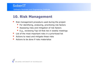 SoberIT
Software Business and Engineering Institute



10. Risk Management
     Risk management procedure used during the project
           For identifying, analyzing, prioritizing risk factors
           Assessing risks and mitigation of risk factors
           E.g., reviewing Top-10 Risk list in weekly meetings
     List of the most important risks in a prioritized list
     Actions to react and mitigate these risks
     Actions to be done if risks materialize




     HELSINKI UNIVERSITY OF TECHNOLOGY
 