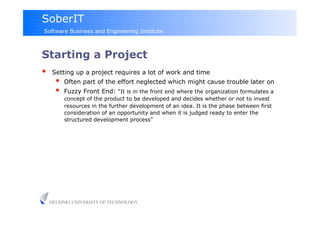 SoberIT
Software Business and Engineering Institute



Starting a Project
     Setting up a project requires a lot of work and time
           Often part of the effort neglected which might cause trouble later on
           Fuzzy Front End: “It is in the front end where the organization formulates a
            concept of the product to be developed and decides whether or not to invest
            resources in the further development of an idea. It is the phase between first
            consideration of an opportunity and when it is judged ready to enter the
            structured development process”




     HELSINKI UNIVERSITY OF TECHNOLOGY
 