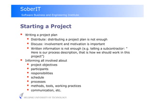 SoberIT
Software Business and Engineering Institute



Starting a Project
     Writing a project plan
           Distribute: distributing a project plan is not enough
           Discuss: involvement and motivation is important
         Written information is not enough (e.g. telling a subcontractor: ”
          Here is our process description, that is how we should work in this
          project”)
     Informing all involved about
         project objectives
         participants
         responsibilities
         schedule
         processes
         methods, tools, working practices
         communication, etc.
     HELSINKI UNIVERSITY OF TECHNOLOGY
 