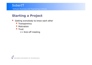 SoberIT
Software Business and Engineering Institute



Starting a Project
     Getting everybody to know each other
         Transparency
         Motivation
         Trust
           => Kick-off meeting




     HELSINKI UNIVERSITY OF TECHNOLOGY
 