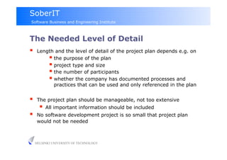 SoberIT
Software Business and Engineering Institute



The Needed Level of Detail
     Length and the level of detail of the project plan depends e.g. on
            the purpose of the plan
            project type and size
            the number of participants
            whether the company has documented processes and
             practices that can be used and only referenced in the plan


     The project plan should be manageable, not too extensive
         All important information should be included
     No software development project is so small that project plan
      would not be needed



     HELSINKI UNIVERSITY OF TECHNOLOGY
 