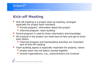 SoberIT
Software Business and Engineering Institute



Kick-off Meeting
     Kick-off meeting is a project start up meeting, arranged
      especially for project team members
         Formal program: information about the project
         Informal program: team building
     Formal program is used to share information and knowledge
     All involved in the project can meet face-to-face and get to know
      each others
         Informal program and teambuilding activities are important
           part of kick-off meeting
     Team building aspect is especially important for projects, where
         project team has not before worked together
         several organizations, e.g., subcontractors are involved

     HELSINKI UNIVERSITY OF TECHNOLOGY
 