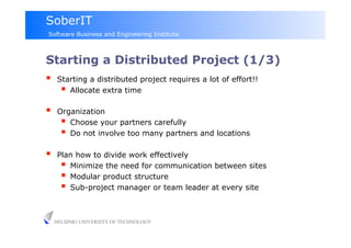 SoberIT
Software Business and Engineering Institute



Starting a Distributed Project (1/3)
     Starting a distributed project requires a lot of effort!!
         Allocate extra time
     Organization
         Choose your partners carefully
         Do not involve too many partners and locations
     Plan how to divide work effectively
         Minimize the need for communication between sites
         Modular product structure
         Sub-project manager or team leader at every site

     HELSINKI UNIVERSITY OF TECHNOLOGY
 