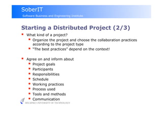 SoberIT
Software Business and Engineering Institute



Starting a Distributed Project (2/3)
  What kind of a project?
      Organize the project and choose the collaboration practices
            according to the project type
           “The best practices” depend on the context!

     Agree on and inform about
         Project goals
         Participants
         Responsibilities
         Schedule
         Working practices
         Process used
         Tools and methods
         Communication
     HELSINKI UNIVERSITY OF TECHNOLOGY
 