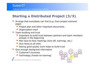 SoberIT
Software Business and Engineering Institute



Starting a Distributed Project (3/3)
     Arrange that everybody can find (e.g. from project extranet
      page)
         Project plan and other important documents
         Organization chart
     Team-building and trust
         Important to build trust between partners and team members
          already in the beginning
         Plan face-to-face meetings (kick-off, trainings, etc.)
         Give faces to all sites
         Seeing good quality work helps to build trust
     Give enough backgroud information
         Customer’s business
         Technology (hands-on training)
     HELSINKI UNIVERSITY OF TECHNOLOGY
 