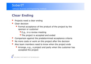 SoberIT
Software Business and Engineering Institute



Clear Ending
     Projects need a clear ending
     Clear decision
         Formal acceptance of the product of the project by the
          sponsor or customer
              E.g., in a review meeting
              The project is accepted and ended
     Comparison against the predetermined acceptance criteria
     No more costs or work on this project after the decision
     Also team members need to know when the project ends
         Arrange, e.g., a project end party when the customer has
          accepted the project


     HELSINKI UNIVERSITY OF TECHNOLOGY
 