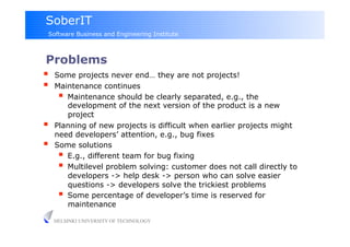SoberIT
 Software Business and Engineering Institute



Problems
  Some projects never end… they are not projects!
  Maintenance continues
      Maintenance should be clearly separated, e.g., the
         development of the next version of the product is a new
         project
    Planning of new projects is difficult when earlier projects might
     need developers’ attention, e.g., bug fixes
    Some solutions
        E.g., different team for bug fixing
        Multilevel problem solving: customer does not call directly to
         developers -> help desk -> person who can solve easier
         questions -> developers solve the trickiest problems
        Some percentage of developer’s time is reserved for
         maintenance

     HELSINKI UNIVERSITY OF TECHNOLOGY
 