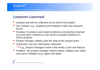 SoberIT
Software Business and Engineering Institute



Lessons Learned
     Lessons learned are collected at the end of the project
     Can include, e.g., problems and mistakes made and solutions
      found
     Purpose: to analyze and record problems and solutions learned
      to avoid same mistakes or use same successful solutions in
      future projects
     Project manager collects with the help of the project team
     Important: Use the information collected!
         E.g., Project managers meet a few times a year and discuss
     Problem: the project manager collects alone, nobody ever reads
      and same mistakes occur again and again



     HELSINKI UNIVERSITY OF TECHNOLOGY
 