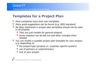 SoberIT
Software Business and Engineering Institute



Templates for a Project Plan
     Most companies have their own templates
     Many good suggestions can be found (e.g. IEEE standard)
     All titles mentioned in project plan templates should not be used
      in all projects
         They are just models for general projects
         Some chapters can be left out and other included when
          needed
     You can modify a suitable project plan template for your project,
      e.g. depending on
         the project type (product vs. customer specific system)
         use of partners or subcontractors
         size of your project

     HELSINKI UNIVERSITY OF TECHNOLOGY
 