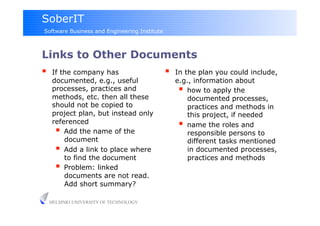 SoberIT
Software Business and Engineering Institute



Links to Other Documents
     If the company has                          In the plan you could include,
      documented, e.g., useful                     e.g., information about
      processes, practices and                        how to apply the
      methods, etc. then all these                     documented processes,
      should not be copied to                          practices and methods in
      project plan, but instead only                   this project, if needed
      referenced                                      name the roles and
         Add the name of the                          responsible persons to
          document                                     different tasks mentioned
         Add a link to place where                    in documented processes,
          to find the document                         practices and methods
         Problem: linked
          documents are not read.
          Add short summary?

     HELSINKI UNIVERSITY OF TECHNOLOGY
 