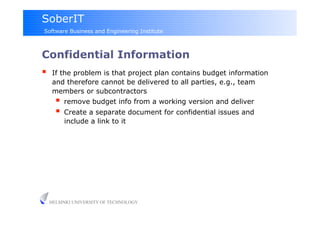 SoberIT
Software Business and Engineering Institute



Confidential Information
     If the problem is that project plan contains budget information
      and therefore cannot be delivered to all parties, e.g., team
      members or subcontractors
         remove budget info from a working version and deliver
         Create a separate document for confidential issues and
          include a link to it




     HELSINKI UNIVERSITY OF TECHNOLOGY
 