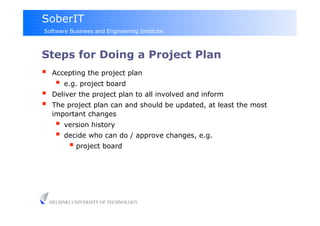 SoberIT
Software Business and Engineering Institute



Steps for Doing a Project Plan
     Accepting the project plan
         e.g. project board
     Deliver the project plan to all involved and inform
     The project plan can and should be updated, at least the most
      important changes
         version history
         decide who can do / approve changes, e.g.
             project board




     HELSINKI UNIVERSITY OF TECHNOLOGY
 