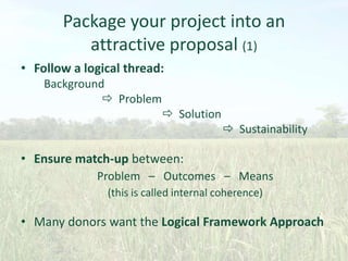 Package your project into an
attractive proposal (1)
• Follow a logical thread:
Background
 Problem
 Solution
 Sustainability

• Ensure match-up between:
Problem – Outcomes – Means
(this is called internal coherence)

• Many donors want the Logical Framework Approach

 