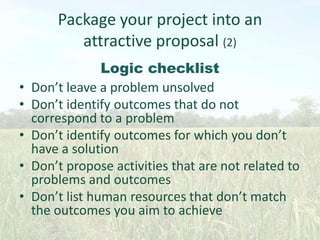 Package your project into an
attractive proposal (2)
•
•
•
•

•

Logic checklist
Don’t leave a problem unsolved
Don’t identify outcomes that do not
correspond to a problem
Don’t identify outcomes for which you don’t
have a solution
Don’t propose activities that are not related to
problems and outcomes
Don’t list human resources that don’t match
the outcomes you aim to achieve

 
