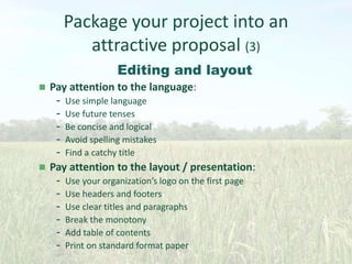 Package your project into an
attractive proposal (3)
Editing and layout




Pay attention to the language:
- Use simple language
- Use future tenses
- Be concise and logical
- Avoid spelling mistakes
- Find a catchy title
Pay attention to the layout / presentation:
- Use your organization’s logo on the first page
- Use headers and footers
- Use clear titles and paragraphs
- Break the monotony
- Add table of contents
- Print on standard format paper

 